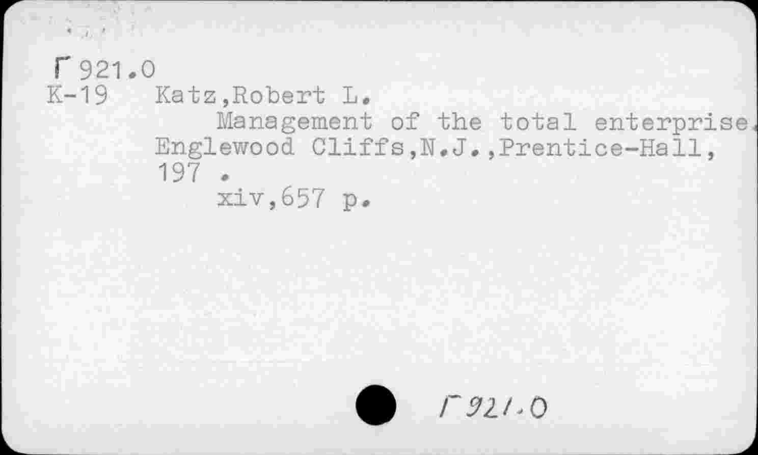 ﻿r 921.0
K-19 Katz,Robert L.
Management of the total enterprise Englewood Cliffs,N.J.,Prentice-Hall, 197 .
xiv,657 p.
